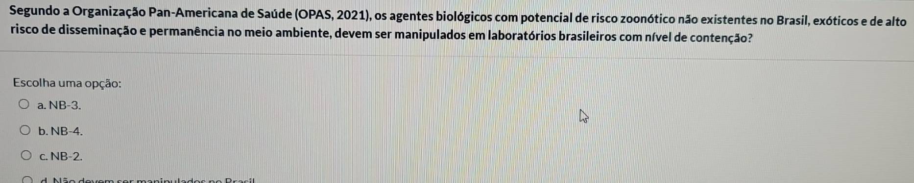 Segundo a Organização Pan-Americana de Saúde (OPAS, 2021), os agentes biológicos com potencial de risco zoonótico não existentes no Brasil, exóticos e de alto
risco de disseminação e permanência no meio ambiente, devem ser manipulados em laboratórios brasileiros com nível de contenção?
Escolha uma opção:
a. NB-3.
b. NB-4.
c. NB-2.