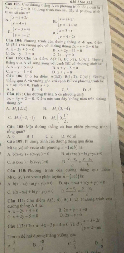 036 2166 522
Câu 103: Cho đường thắng A có phương trình tổng quất là
2x-y-2=0 0. Phương trình nào sau đây là phương trình
tham số của A?
A. beginarrayl x=3+2t y=4-tendarray. B. beginarrayl x=1+2t y=-1+4tendarray.
C. beginarrayl x=3+4t y=1-2tendarray. D. beginarrayl x=3+t y=4+2tendarray.
Câu 104: Phương trình của đường thắng △ d i qua điểm
M_1(3,4) và vuōng góc với đường thǎng 2x-y+3=0 là
A. x-2y+5=0 B. x+2y-11=0
C. 2x-y-2=0 D. 2x-y=0
Câu 105: Cho ba điểm A(3;2),B(1;-2),C(4;1) , Đường
thắng qua A và song song với cạnh BC có phương trình là:
A. x-y+5=0 B. x+y-5=0
C. x-y-1=0 D. x+y=0
Câu 106: Cho ba điểm A(3;2),B(1;-2),C(4;1). Đường
thắng qua A và vuông góc với cạnh BC có phương trình là:
x+ay+b=0 Tính a+b
A. 6 B. - 4 C. 5 D. -5
Câu 107: Cho đường thắng Δ có phương trình
3x-4y+2=0. Điểm nào sau đây không nằm trên đường
thāng ∆?
A. M_1(2,2) B. M_2(3,-4)
C. M_3(-2,-1) D. M_4(0, 1/2 )
Câu 108: Một đường thẳng có bao nhiêu phương trình
tổng quát?
A. 0 B. 1 C. 2 D. Vô số
Câu 109: Phương trình của đường thẳng qua điểm
M (x_0;y_0) có vectơ chi phương vector u=(a;b) là:
A. b(x-x_0)-a(y-y_0)=0 B. a(x+x_0)+b(y+y_0)=0
C. a(x-x_0)+b(y-y_0)=0 D. frac x-x_0a=frac y-y_0b
Câu 110: Phương trình của đường thắng qua điễm
M (x_0,y_0) có vectơ pháp tuyến overline n=(a;b) là
A. b(x-x_0)-a(y-y_0)=0 B. a(x+x_0)+b(y+y_0)=0
C. a(x-x_0)+b(y-y_0)=0 D. frac x-x_0a=frac y-y_0b
Câu 111: Cho điểm A(3;4),B(-1;2) Phương trình của
đường thẳng AB là:
A. x-2y+5=0 B. 2x+y-5=0
C. x+2y-5=0 D. 2x-y=0
Câu 112: Cho d : 4x-3y+4=0 và d'beginarrayl x=3+2t y=2-ntendarray.
Tìm m để hai đường thắng vuỡng góc
A.  3/2  B.  (-8)/3  C.  2/3  D.  3/8 