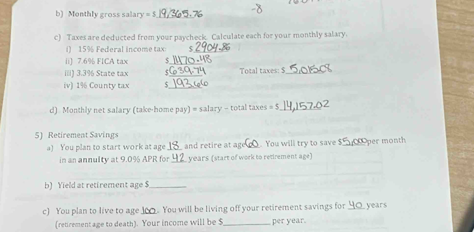 Monthly gross salary =$ _ 
c) Taxes are deducted from your paycheck. Calculate each for your monthly salary. 
i) 15% Federal income tax: 7.6% FICA tax S_ 
iii) 3.3% State tax  _Total taxes: $ _ 
iv) 1% County tax 
_ 
d) Monthly net salary (take-home pay) = salary - total taxes = $_ 2 
5) Retirement Savings 
a) You plan to start work at age _and retire at age _. You will try to save $_  per month
in an annuity at 9.0% APR for _ years (start of work to retirement age) 
b) Yield at retirement age $ _ 
c) You plan to live to age_ . You will be living off your retirement savings for_ years
(retirement age to death). Your income will be $_  per year.