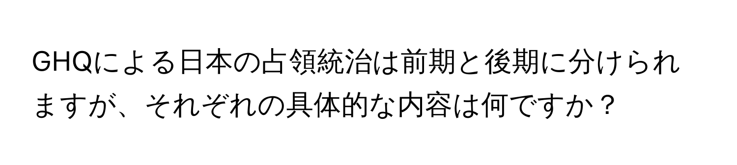 GHQによる日本の占領統治は前期と後期に分けられますが、それぞれの具体的な内容は何ですか？