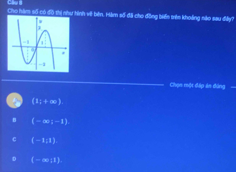 Cầu 8
Cho hàm số có đồ thị như hình vẽ bên. Hàm số đã cho đồng biến trên khoảng nào sau đây?
Chọn một đáp án đúng
(1;+∈fty ).
B (-∈fty ;-1).
C (-1;1).
D (-∈fty ;1).