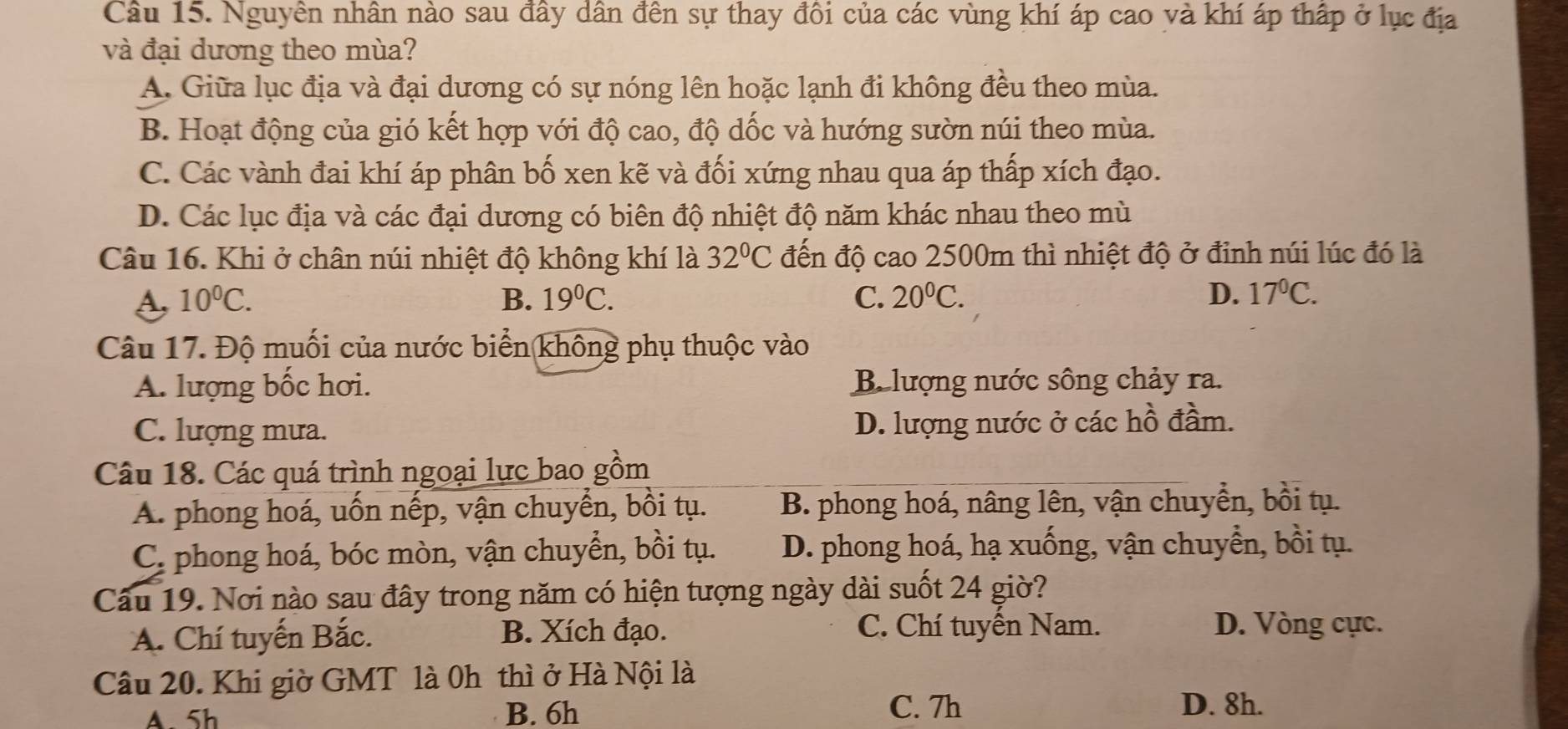 Nguyên nhân nào sau đây dân đền sự thay đôi của các vùng khí áp cao và khí áp thấp ở lục địa
và đại dương theo mùa?
A. Giữa lục địa và đại dương có sự nóng lên hoặc lạnh đi không đều theo mùa.
B. Hoạt động của gió kết hợp với độ cao, độ dốc và hướng sườn núi theo mùa.
C. Các vành đai khí áp phân bố xen kẽ và đối xứng nhau qua áp thấp xích đạo.
D. Các lục địa và các đại dương có biên độ nhiệt độ năm khác nhau theo mù
Câu 16. Khi ở chân núi nhiệt độ không khí là 32°C đến độ cao 2500m thì nhiệt độ ở đinh núi lúc đó là
s 10^0C.
B. 19^0C. C. 20^0C. D. 17^0C.
Câu 17. Độ muối của nước biển (không phụ thuộc vào
A. lượng bốc hơi. Be lượng nước sông chảy ra.
C. lượng mưa. D. lượng nước ở các hồ đầm.
Câu 18. Các quá trình ngoại lực bao gồm
A. phong hoá, uốn nếp, vận chuyển, bồi tụ. B. phong hoá, nâng lên, vận chuyển, bồi tụ.
C. phong hoá, bóc mòn, vận chuyển, bồi tụ. D. phong hoá, hạ xuống, vận chuyển, bồi tụ.
Câu 19. Nơi nào sau đây trong năm có hiện tượng ngày dài suốt 24 giờ?
A. Chí tuyến Bắc. B. Xích đạo. C. Chí tuyển Nam. D. Vòng cực.
Câu 20. Khi giờ GMT là 0h thì ở Hà Nội là
A 5h B. 6h C. 7h D. 8h.