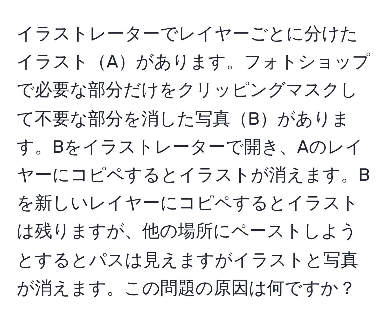 イラストレーターでレイヤーごとに分けたイラストAがあります。フォトショップで必要な部分だけをクリッピングマスクして不要な部分を消した写真Bがあります。Bをイラストレーターで開き、Aのレイヤーにコピペするとイラストが消えます。Bを新しいレイヤーにコピペするとイラストは残りますが、他の場所にペーストしようとするとパスは見えますがイラストと写真が消えます。この問題の原因は何ですか？