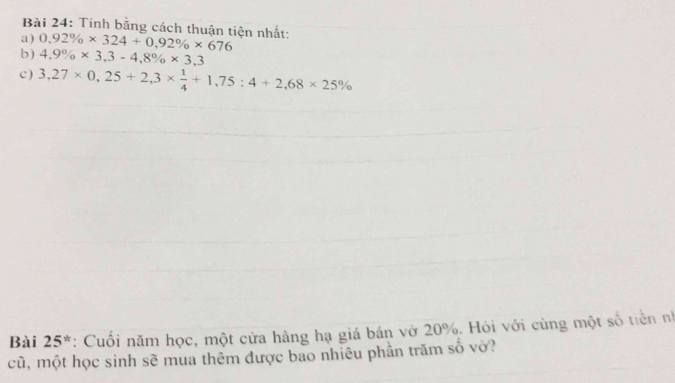 Tính bằng cách thuận tiện nhất: 
a) 0,92% * 324+0,92% * 676
b) 4,9% * 3,3-4,8% * 3,3
c ) 3,27* 0,25+2,3*  1/4 +1,75:4+2,68* 25%
Bài 25*: Cuối năm học, một cửa hàng hạ giá bán vở 20%. Hỏi với cùng một số tiền nh 
cũ, một học sinh sẽ mua thêm được bao nhiêu phần trăm số vở?