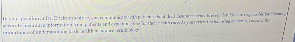 In your position at Dr. Erickson's office, you communicate with patients about their insurance benefits every day. You are responsible for obtaining 
accurate insurance information from patients and explaining fees for their health care. As you review the following scenarios, consider the 
importance of understanding basic health insurance terminology.