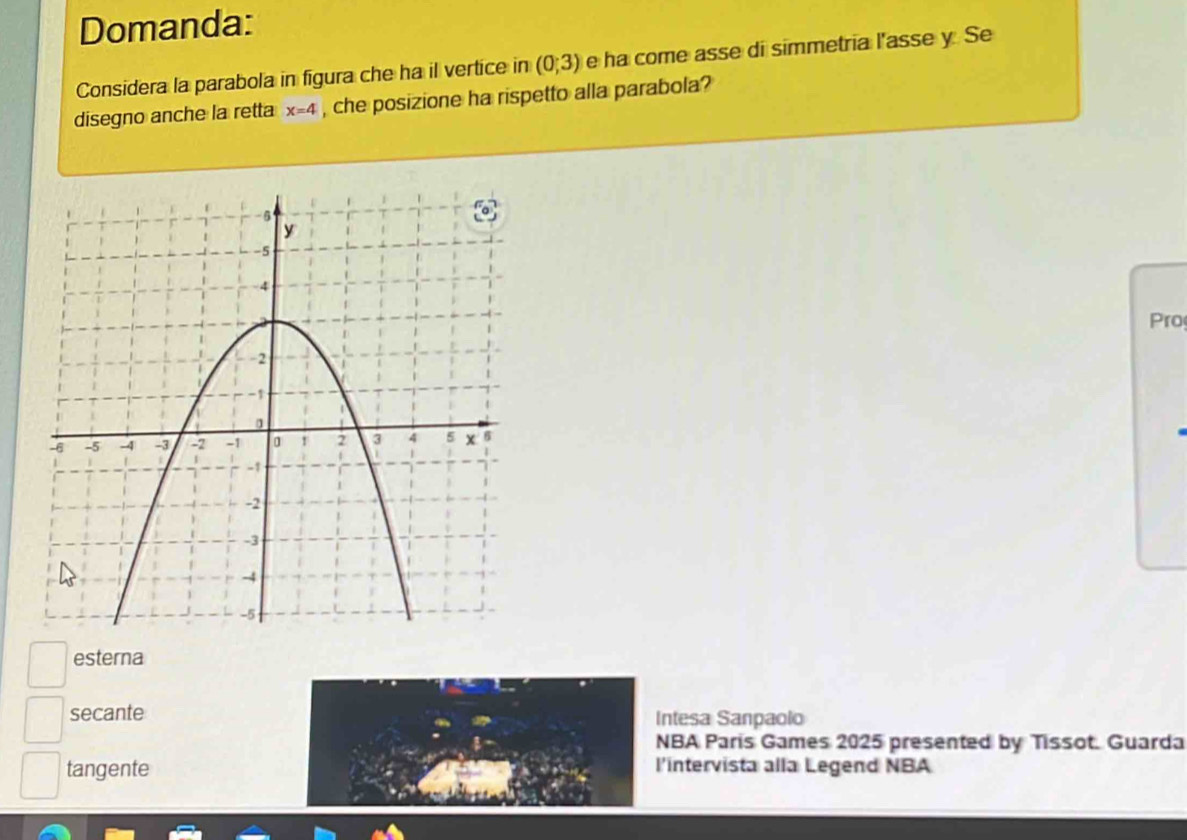 Domanda:
Considera la parabola in figura che ha il vertice in (0;3) e ha come asse di simmetria l'asse y Se
disegno anche la retta x=4 , che posizione ha rispetto alla parabola?
Pro
esterna
secante Intesa Sanpaolo
NBA Paris Games 2025 presented by Tissot. Guarda
tangente l'intervista alla Legend NBA