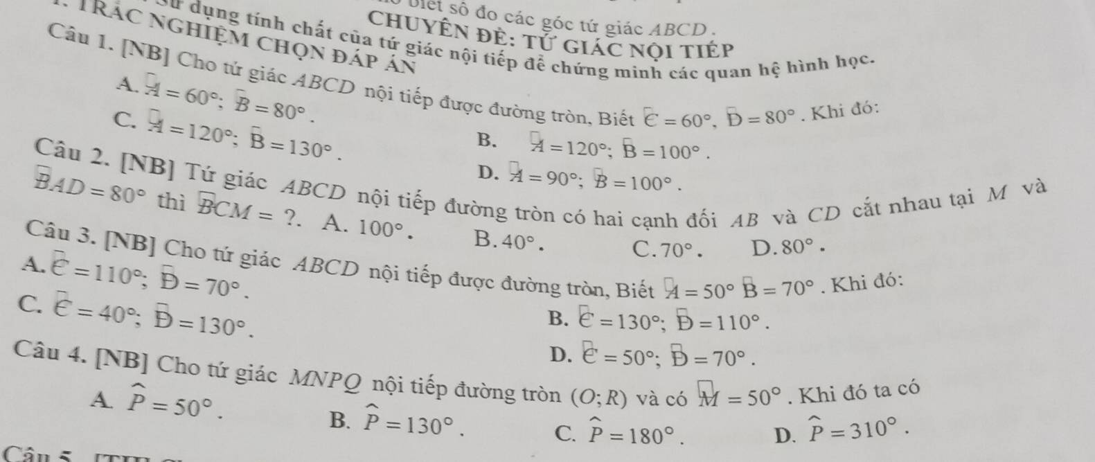 biet số đo các góc tứ giác ABCD .
chUYÊN đÊ: tử giác nội tiÉp
TRác nghiệm chọn đáp án
oư dụng tính chất của tứ giác nội tiếp để chứng minh các quan hệ hình học.
Câu 1. [NB] Cho tứ giác ABCD nội tiếp được đường tròn, Biết
A.
C. overline A=60^(circ =80^circ).. Khi đó:
overline A=120^(circ =130^circ).
E=60°,D=80°
B. A=120°;B=100°.
D. A=90°;B=100°.
Câu 2. [NB] Tứ giác ABCD nội tiếp đường
đối AB và CD cắt nhau tại M và
overline BAD=80° thì BCM=?. A. 100°. B. 40°.
Câu 3. [NB] Cho tứ giác ABCD nội tiếp được đường tròn, Biết A=50°B=70°. Khi đó:
A.
C. overline e=110°;overline B=70°.
C. 70°. D. 80°·
overline E=40°;overline B=130°.
B. e=130°;D=110°.
D. e=50°;B=70°.
Câu 4. [NB] Cho tứ giác MNPQ nội tiếp đường tròn (O;R) và có M=50°. Khi đó ta có
A widehat P=50°.
B. widehat P=130°.
C. hat P=180°. widehat P=310°.
D.
Cân 5