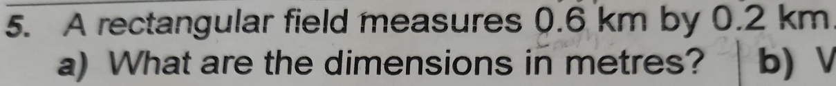 A rectangular field measures 0.6 km by 0.2 km
a) What are the dimensions in metres? b) V