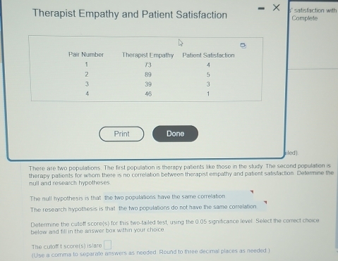 Therapist Empathy and Patient Satisfaction Complete satisfaction with 
Print Done 
iiled). 
There are two populations. The first population is therapy patients like those in the study. The second population is 
therapy patients for whom there is no correlation between therapist empathy and patient satisfaction. Determine the 
null and research hypotheses 
The null hypothesis is that the two populations have the same correlation 
The research hypothesis is that the two populations do not have the same correlation 
Determine the cutoff score(s) for this two-tailed test, using the 0.05 significance level. Select the cerrect choice 
below and fill in the answer box within your choice 
The cutoff t score(s) is/are □ 
(Use a comma to separate answers as needed. Round to three decimal places as needed.)