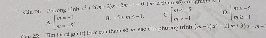 Phương trình x^2+2(m+2)x-2m-1=0 ( m là tham số) có nghiệm khi
A. beginarrayl m=-1 m=-5endarray.. B. -5≤ m≤ -1. C. beginarrayl m -1endarray.. D. beginarrayl m≤ -5 m≥ -1endarray.
Câu 25: Tìm tất cả giá trị thực của tham số m sao cho phương trình (m-1)x^2-2(m+3)x-m+2