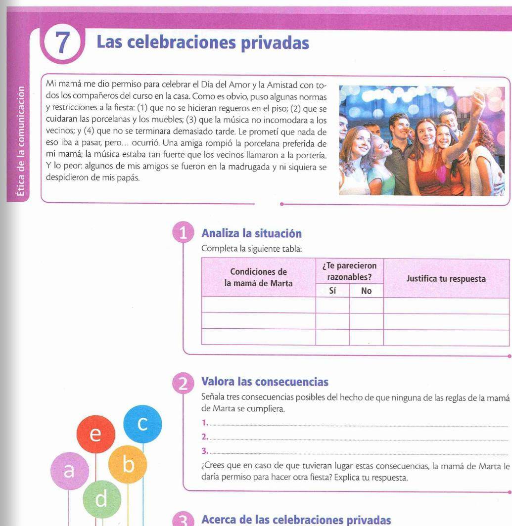 Las celebraciones privadas 
Mi mamá me dio permiso para celebrar el Día del Amor y la Amistad con to- 
dos los compañeros del curso en la casa. Como es obvio, puso algunas normas 
y restricciones a la fiesta: (1) que no se hicieran regueros en el piso; (2) que se 
: cuidaran las porcelanas y los muebles; (3) que la música no incomodara a los 
vecinos; y (4) o que no se terminara demasiado tarde. Le prometí que nada de 
eso iba a pasar, pero... ocurrió. Una amiga rompió la porcelana preferida de 
mi mamá; la música estaba tan fuerte que los vecinos llamaron a la portería. 
Y lo peor: algunos de mis amigos se fueron en la madrugada y ni siquiera se 
despidieron de mis papás. 
1 Analiza la situación 
Completa la siguiente tabla: 
2 Valora las consecuencias 
Señala tres consecuencias posibles del hecho de que ninguna de las reglas de la mamá 
de Marta se cumpliera. 
C 1._ 
e 
2._ 
3._ 
a b 
¿Crees que en caso de que tuvieran lugar estas consecuencias, la mamá de Marta le 
daría permiso para hacer otra fiesta? Explica tu respuesta. 
d 
Acerca de las celebraciones privadas