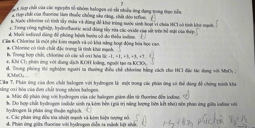 a 5. Hợp chất của các nguyên tố nhóm halogen có rất nhiều ứng dụng trong thực tiễn.
a. Hợp chất của fluorine làm thuốc chống sâu răng, chất dẻo teflon.
h. Nước chlorine có tính tẩy màu và dùng đề khử trùng nước sinh hoạt vì chứa HCl có tính khử mạnh.
c. Trong công nghiệp, hydrofluoric acid dùng tẩy rữa các oxide của sắt trên bề mặt của thép.
d. Muối iodized dùng để phòng bệnh bướu cổ do thiếu iodine.
Câu 6. Chlorine là một phi kim mạnh và có khả năng hoạt động hóa học cao.
a. Chlorine có tính chất đặc trưng là tính khử mạnh.
b. Trong hợp chất, chlorine có các số oxi hóa là: -1, +1, +3, +5, +7.
c. Khí Cl_2 phản ứng với dung dịch KOH loãng, nguội tạo ra KClO_3.
d. Trong phòng thí nghiệm người ta thường điều chế chlorine bằng cách cho HCl đặc tác dụng với MnO_2;
KMnO₄…
Câu 7. Phản ứng của đơn chất halogen với hydrogen là một trong các phản ứng có thể dùng đề chứng minh khả
hăng oxi hóa của đơn chất trong nhóm halogen.
a. Mức độ phản ứng với hydrogen của các halogen giảm dần từ fluorine đến iodine.
b. Do hợp chất hydrogen iodide sinh ra kém bền (giá trị năng lượng liên kết nhỏ) nên phản ứng giữa iodine với
hydrogen là phản ứng thuận nghịch.
c. Các phản ứng đều tỏa nhiệt mạnh và kèm hiện tượng nổ.
d. Phản ứng giữa fluorine với hydrogen diễn ra mãnh liệt nhất.