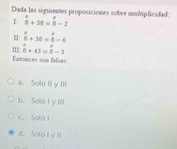 Dada las siguientes proposiciones sobre multiplicidad:
1: beginarrayr o 8endarray +38=beginarrayr o 8endarray -2
II: beginarrayr o 8endarray +38=beginarrayr o 8endarray -6
III: beginarrayr o 8+43=beginarrayr o 8endarray -3
Entonces son falsas:
a. Solo II y III
b. Solo I y III
c. Solo I
d. Solo I y II