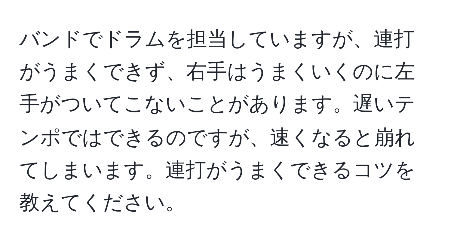 バンドでドラムを担当していますが、連打がうまくできず、右手はうまくいくのに左手がついてこないことがあります。遅いテンポではできるのですが、速くなると崩れてしまいます。連打がうまくできるコツを教えてください。