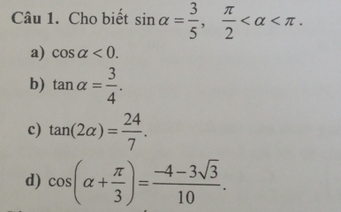 Cho biết sin alpha = 3/5 ,  π /2  .
a) cos alpha <0</tex>.
b) tan alpha = 3/4 .
c) tan (2alpha )= 24/7 .
d) cos (alpha + π /3 )= (-4-3sqrt(3))/10 .