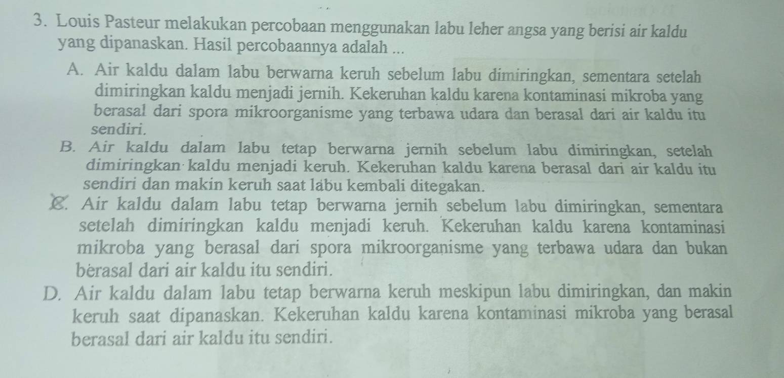 Louis Pasteur melakukan percobaan menggunakan labu leher angsa yang berisi air kaldu
yang dipanaskan. Hasil percobaannya adalah ...
A. Air kaldu dalam labu berwarna keruh sebelum labu dimiringkan, sementara setelah
dimiringkan kaldu menjadi jernih. Kekeruhan kaldu karena kontaminasi mikroba yang
berasal dari spora mikroorganisme yang terbawa udara dan berasal dari air kaldu itu
sendiri.
B. Air kaldu dalam labu tetap berwarna jernih sebelum labu dimiringkan, setelah
dimiringkan kaldu menjadi keruh. Kekeruhan kaldu karena berasal dari air kaldu itu
sendiri dan makin keruh saat labu kembali ditegakan.
€. Air kaldu dalam labu tetap berwarna jernih sebelum labu dimiringkan, sementara
setelah dimiringkan kaldu menjadi keruh. Kekeruhan kaldu karena kontaminasi
mikroba yang berasal dari spora mikroorganisme yang terbawa udara dan bukan
berasal dari air kaldu itu sendiri.
D. Air kaldu dalam labu tetap berwarna keruh meskipun labu dimiringkan, dan makin
keruh saat dipanaskan. Kekeruhan kaldu karena kontaminasi mikroba yang berasal
berasal dari air kaldu itu sendiri.