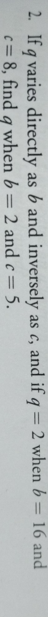 If q varies directly as 6 and inversely as c, and if q=2 when b=16 and
c=8 , find g when b=2 and c=5.