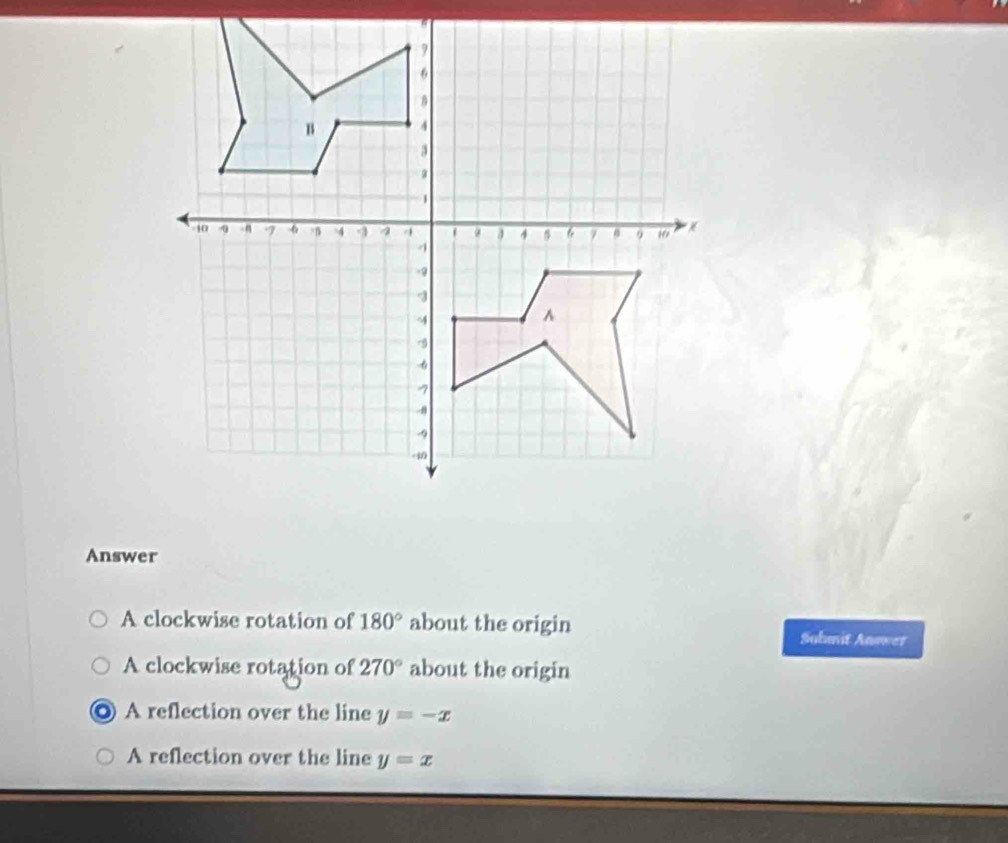 Answer
A clockwise rotation of 180° about the origin Sahmit Answer
A clockwise rotation of 270° about the origin
. A reflection over the line y=-x
A reflection over the line y=x