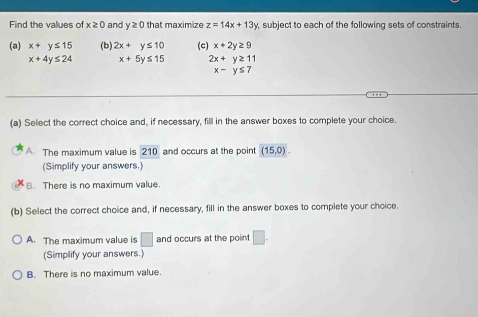 Find the values of x≥ 0 and y≥ 0 that maximize z=14x+13y , subject to each of the following sets of constraints.
(a) x+y≤ 15 (b) 2x+y≤ 10 (c) x+2y≥ 9
x+4y≤ 24 x+5y≤ 15 2x+y≥ 11
x-y≤ 7
(a) Select the correct choice and, if necessary, fill in the answer boxes to complete your choice.
A. The maximum value is 210 and occurs at the point (15,0). 
(Simplify your answers.)
B. There is no maximum value.
(b) Select the correct choice and, if necessary, fill in the answer boxes to complete your choice.
A. The maximum value is □ and occurs at the point □. 
(Simplify your answers.)
B. There is no maximum value.