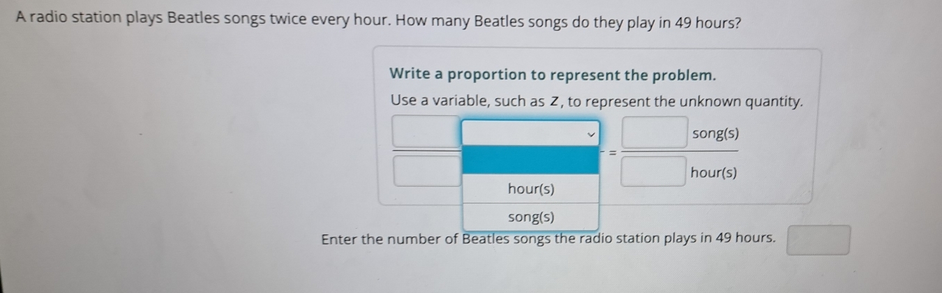 A radio station plays Beatles songs twice every hour. How many Beatles songs do they play in 49 hours? 
Write a proportion to represent the problem. 
Use a variable, such as Z, to represent the unknown quantity. 
(□)° □
hour(s)
r= □ song(s)/□ hour(s) 
song(s) 
Enter the number of Beatles songs the radio station plays in 49 hours. □