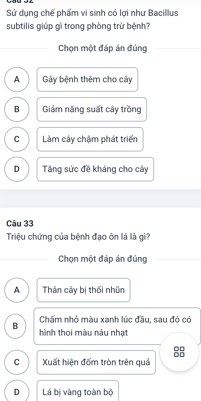 Sử dụng chế phẩm vi sinh có lợi như Bacillus
subtilis giúp gì trong phòng trừ bệnh?
Chọn một đáp án đúng
A Gây bệnh thêm cho cây
B Giảm năng suất cây trồng
C Làm cây chậm phát triển
D Tăng sức đề kháng cho cây
Câu 33
Triệu chứng của bệnh đạo ôn lá là gì?
Chọn một đáp án đúng
A Thân cây bị thối nhũn
Chấm nhỏ màu xanh lúc đầu, sau đó có
B
hình thoi màu nâu nhạt
C Xuất hiện đốm tròn trên quả
D Lá bị vàng toàn bộ