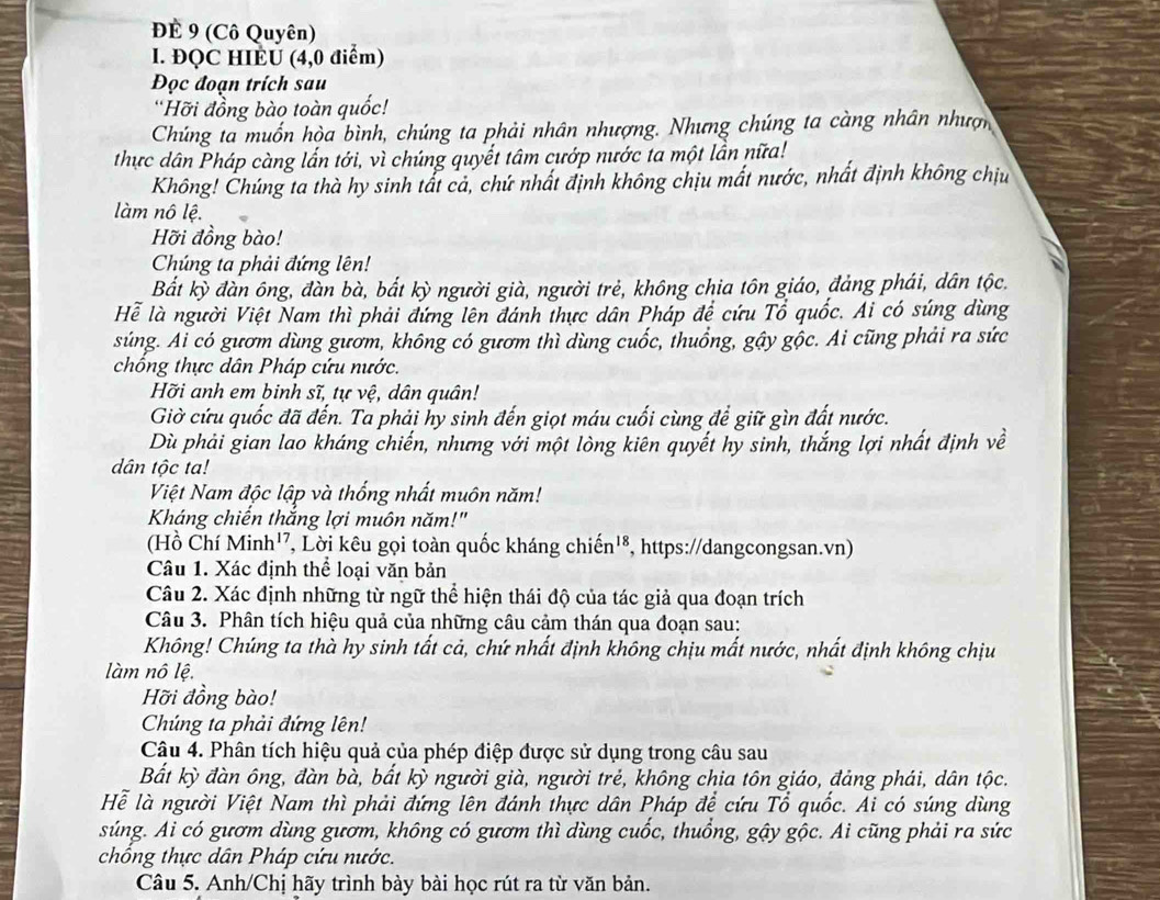 ĐÉ 9 (Cô Quyên)
l. ĐQC HIEÚ (4,0 điểm)
Đọc đoạn trích sau
'Hỡi đồng bào toàn quốc!
Chúng ta muốn hòa bình, chúng ta phải nhân nhượng. Nhưng chúng ta càng nhân nhượn
thực dân Pháp càng lấn tới, vì chúng quyết tâm cướp nước ta một lần nữa!
Không! Chúng ta thà hy sinh tất cả, chứ nhất định không chịu mất nước, nhất định không chịu
làm nô lệ.
Hỡi đồng bào!
Chúng ta phải đứng lên!
Bắt kỳ đàn ông, đàn bà, bất kỳ người già, người trẻ, không chia tôn giáo, đảng phái, dân tộc.
Hể là người Việt Nam thì phải đứng lên đánh thực dân Pháp đệ cứu Tổ quốc. Ai có súng dùng
súng. Ai có gươm dùng gươm, không có gươm thì dùng cuốc, thuống, gậy gộc. Ai cũng phải ra sức
chổng thực dân Pháp cứu nước.
Hỡi anh em binh sĩ, tự vệ, dân quân!
Giờ cứu quốc đã đến. Ta phải hy sinh đến giọt máu cuối cùng để giữ gìn đất nước.
Dù phải gian lao kháng chiến, nhưng với một lòng kiên quyết hy sinh, thắng lợi nhất định về
dân tộc ta!
Việt Nam độc lập và thống nhất muôn năm!
Kháng chiến thắng lợi muôn năm!"
(Hồ Chí Minh'', Lời kêu gọi toàn quốc kháng chiến'⁸, https://dangcongsan.vn)
Câu 1. Xác định thể loại văn bản
Câu 2. Xác định những từ ngữ thể hiện thái độ của tác giả qua đoạn trích
Câu 3. Phân tích hiệu quả của những câu cảm thán qua đoạn sau:
Không! Chúng ta thà hy sinh tất cả, chứ nhất định không chịu mất nước, nhất định không chịu
làm nô lệ.
Hỡi đồng bào!
Chúng ta phải đứng lên!
Câu 4. Phân tích hiệu quả của phép điệp được sử dụng trong câu sau
Bất kỳ đàn ông, đàn bà, bất kỳ người già, người trẻ, không chia tôn giáo, đảng phái, dân tộc.
Hể là người Việt Nam thì phải đứng lên đánh thực dân Pháp để cứu Tổ quốc. Ai có súng dùng
súng. Ai có gươm dùng gươm, không có gươm thì dùng cuốc, thuồng, gậy gộc. Ai cũng phải ra sức
chổng thực dân Pháp cứu nước.
Câu 5. Anh/Chị hãy trình bày bài học rút ra từ văn bản.