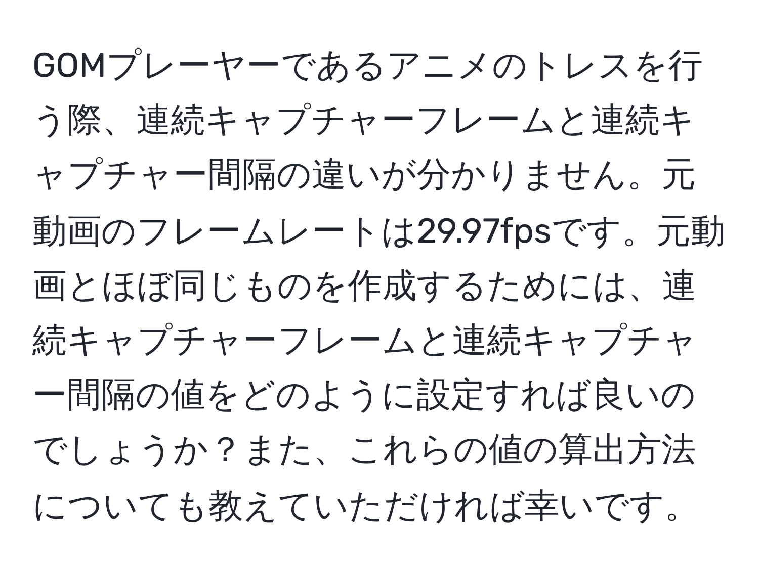 GOMプレーヤーであるアニメのトレスを行う際、連続キャプチャーフレームと連続キャプチャー間隔の違いが分かりません。元動画のフレームレートは29.97fpsです。元動画とほぼ同じものを作成するためには、連続キャプチャーフレームと連続キャプチャー間隔の値をどのように設定すれば良いのでしょうか？また、これらの値の算出方法についても教えていただければ幸いです。