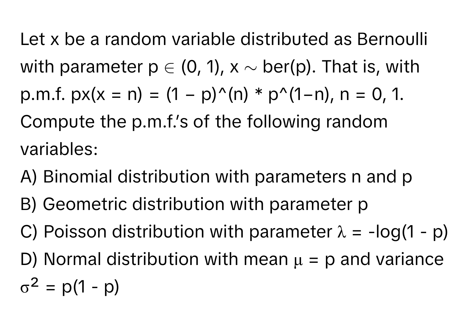 Let x be a random variable distributed as Bernoulli with parameter p ∈ (0, 1), x ∼ ber(p). That is, with p.m.f. px(x = n) = (1 − p)^(n) * p^(1−n), n = 0, 1. Compute the p.m.f.’s of the following random variables:

A) Binomial distribution with parameters n and p
B) Geometric distribution with parameter p
C) Poisson distribution with parameter λ = -log(1 - p)
D) Normal distribution with mean μ = p and variance σ² = p(1 - p)