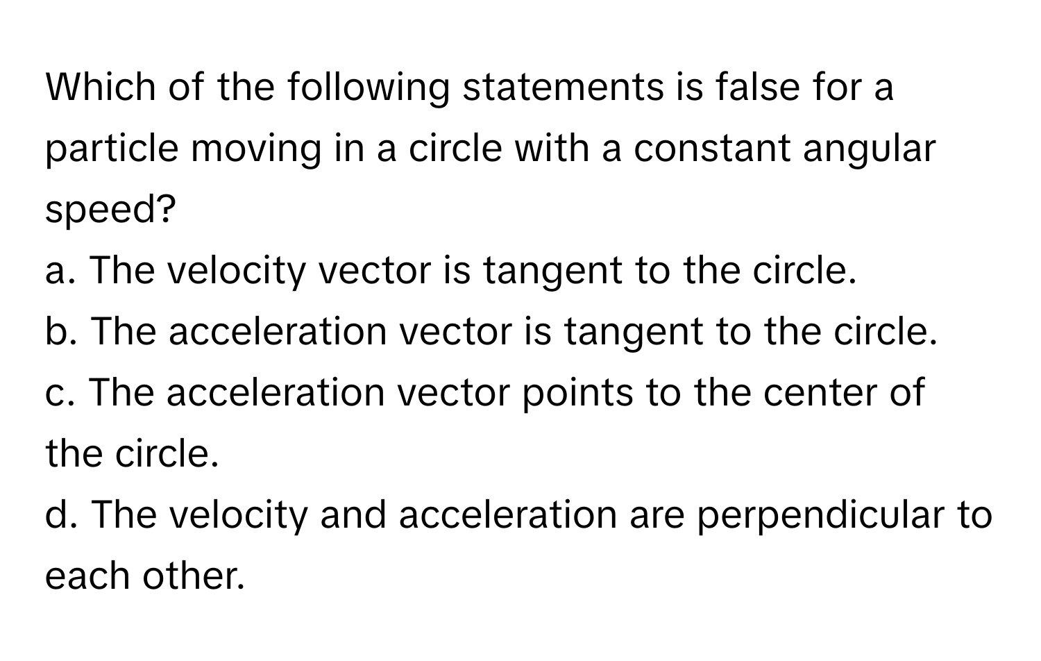 Which of the following statements is false for a particle moving in a circle with a constant angular speed?

a. The velocity vector is tangent to the circle.
b. The acceleration vector is tangent to the circle.
c. The acceleration vector points to the center of the circle.
d. The velocity and acceleration are perpendicular to each other.