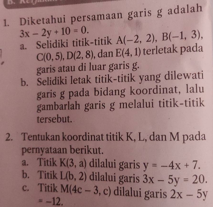 Diketahui persamaan garis g adalah
3x-2y+10=0. 
a. Selidiki titik-titik A(-2,2), B(-1,3),
C(0,5), D(2,8) , dan E(4,1) terletak pada
garis atau di luar garis g.
b. Selidiki letak titik-titik yang dilewati
garis g pada bidang koordinat, lalu
gambarlah garis g melalui titik-titik
tersebut.
2. Tentukan koordinat titik K, L, dan M pada
pernyataan berikut.
a. Titik K(3,a) dilalui garis y=-4x+7.
b. Titik L(b,2) dilalui garis 3x-5y=20.
c. Titik M(4c-3,c) dilalui garis 2x-5y
=-12.