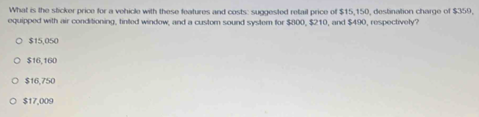 What is the sticker price for a vehicle with these features and costs: suggested retail price of $15,150, destination charge of $359,
equipped with air conditioning, tinted window, and a custom sound system for $800, $210, and $490, respectively?
$15,050
$16,160
$16,750
$17,009