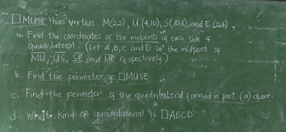 MusE has vertices M(2,2), U(4,10), S(10,8) , and E(12,4)
a. Find the coordinates of the midponts of each side of 
quadrilateral. (Let A, B, C and D be the midpoint of
overline MU, overline US, overline SE and overline ME respectively. ) 
b. Find the perimeter of MUSE. 
c. Find the permeter of the quadniliateral formed in part (a) above. 
d. Whato kind of quadrlateral is DABCD