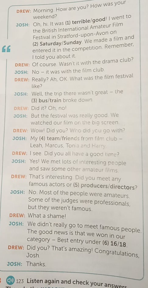 dRew: Morning. How are you? How was your 
weekend? 
JosH: Oh, hi. It was (1) terrible/good! I went to 
the British International Amateur Film 
Festival in Stratford-upon-Avon on 
(2) Saturday/Sunday. We made a film and 
entered it in the competition. Remember, 
I told you about it. 
DREW: Of course. Wasn't it with the drama club? 
Josh: No - it was with the film club. 
DREW: Really? Ah, OK. What was the film festival 
like? 
JosH: Well, the trip there wasn’t great — the 
(3) bus/train broke down 
drew: Did it? Oh, no! 
Josh: But the festival was really good. We 
watched our film on the big screen. 
Drew: Wow! Did you? Who did you go with? 
JOSH: My (4) team/friends from film club - 
Leah, Marcus, Tonia and Harry. 
DREW: I see. Did you all have a good time? 
Josh: Yes! We met lots of interesting people 
and saw some other amateur films. 
DREW: That's interesting. Did you meet any 
famous actors or (5) producers/directors? 
Josh: No. Most of the people were amateurs. 
Some of the judges were professionals, 
but they weren’t famous. 
DREW: What a shame! 
Josh: We didn’t really go to meet famous people. 
The good news is that we won in our 
category - Best entry under (6) 16/18. 
DREW: Did you? That's amazing! Congratulations, 
Josh 
JOSH: Thanks.
123 Listen again and check your answer