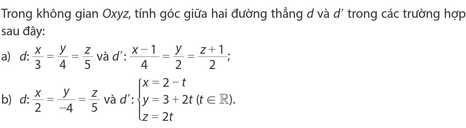 Trong không gian Oxyz, tính góc giữa hai đường thẳng d và d' trong các trường hợp 
sau đây: 
a d: : x/3 = y/4 = z/5  và d' :  (x-1)/4 = y/2 = (z+1)/2 ; 
b) d:  x/2 = y/-4 = z/5  và d': beginarrayl x=2-t y=3+2t(t∈ R), z=2tendarray.