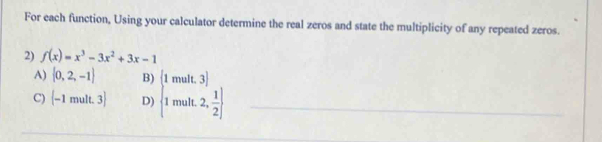 For each function, Using your calculator determine the real zeros and state the multiplicity of any repeated zeros.
2) f(x)=x^3-3x^2+3x-1
A)  0,2,-1 B)
C) (-1mult.3) D) beginbmatrix 1mult.3) 1mult.2, 1/2 endbmatrix