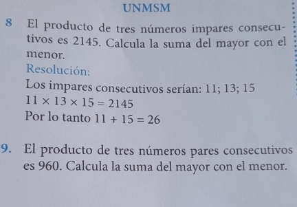 UNMSM 
8 El producto de tres números impares consecu- 
tivos es 2145. Calcula la suma del mayor con el 
menor. 
Resolución: 
Los impares consecutivos serían: 11; 13; 15
11* 13* 15=2145
Por lo tanto 11+15=26
9. El producto de tres números pares consecutivos 
es 960. Calcula la suma del mayor con el menor.