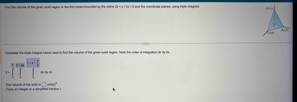 Find the volume of the given solid region in the first octant bounded by the plane 2x+y+2z=2 and the coordinate planes, using triple integrals.
Complete the triple integral below used to find the volume of the given solid region. Note the order of integration dz dy dx.
1 overline 2-2x1-x- y/2 
V=∈t _0∈t _0^(y∈t _0)dzdydx
The volume of the solid is □ unit(s)^3.
(Type an integer or a simplified fraction.)