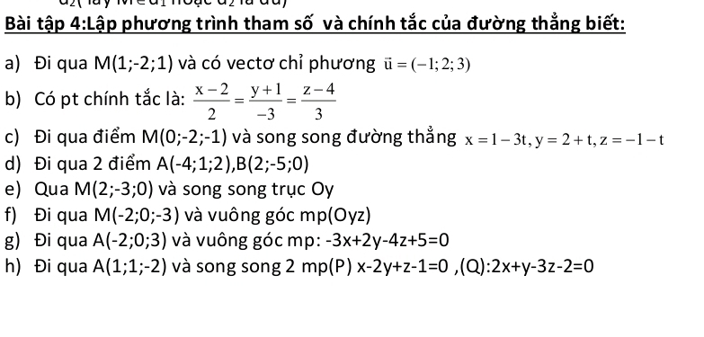 Bài tập 4:Lập phương trình tham số và chính tắc của đường thẳng biết: 
a) Đi qua M(1;-2;1) và có vectơ chỉ phương vector u=(-1;2;3)
b) Có pt chính tắc là:  (x-2)/2 = (y+1)/-3 = (z-4)/3 
c) Đi qua điểm M(0;-2;-1) và song song đường thẳng x=1-3t, y=2+t, z=-1-t
d) Đi qua 2 điểm A(-4;1;2), B(2;-5;0)
e Qua M(2;-3;0) và song song trục Oy 
f) Đi qua M(-2;0;-3) và vuông góc mp (Oyz)
g) Đi qua A(-2;0;3) và vuông góc mp: -3x+2y-4z+5=0
h) Đi qua A(1;1;-2) và song song 2 mp(P)x-2y+z-1=0 ,(Q): 2x+y-3z-2=0