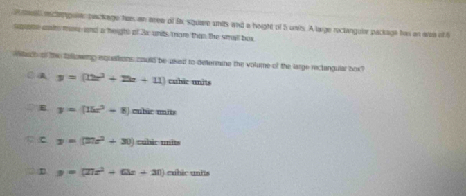 seaa eectampular package has, an area of 8x square units and a height of 5 units. A large rectangular package has an area of 6
sqere ant me and a height of 3x units more than the small box
tach of the fallowmp equations could be used to determine the volume of the large rectangular box?
y=(12x^2+23x+11) cuhic units
E y=(15x^2+8)cuhicmits
c y=(27x^2+30)cuhicmits
D y=(27x^2+63x+30) cubic units