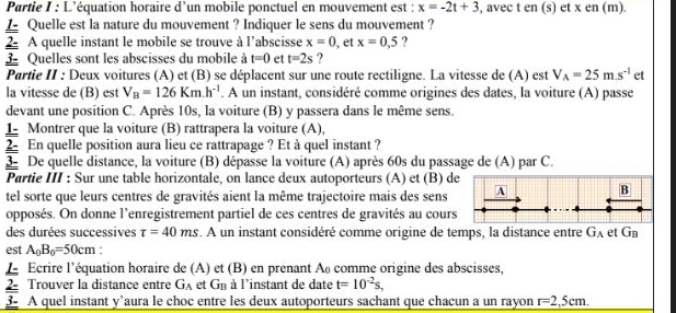 Partie I : L’équation horaire d’un mobile ponctuel en mouvement est : x=-2t+3 , avec t en (s) et x en (m).
 Quelle est la nature du mouvement ? Indiquer le sens du mouvement ?
2- A quelle instant le mobile se trouve à l'abscisse x=0
3 Quelles sont les abscisses du mobile à t=0 et t=2s ? , et x=0,5 ?
Partie II : Deux voitures (A) et (B) se déplacent sur une route rectiligne. La vitesse de (A) est V_A=25m.s^(-1) et
la vitesse de (B) est V_B=126Km.h^(-1). A un instant, considéré comme origines des dates, la voiture (A) passe
devant une position C. Après 10s, la voiture (B) y passera dans le même sens.
1 Montrer que la voiture (B) rattrapera la voiture (A),
2 En quelle position aura lieu ce rattrapage ? Et à quel instant ?
3 De quelle distance, la voiture (B) dépasse la voiture (A) après 60s du passage de (A) par C.
Partie III : Sur une table horizontale, on lance deux autoporteurs (A) et (B) de
tel sorte que leurs centres de gravités aient la même trajectoire mais des sens A B
opposés. On donne l’enregistrement partiel de ces centres de gravités au cours
des durées successives tau =40ms. A un instant considéré comme origine de temps, la distance entre G_A et GB
est A_0B_0=50cm.
L Écrire l'équation horaire de (A) et (B) en prenant A comme origine des abscisses,
2 Trouver la distance entre G_A et G_B à à l'instant de date t=10^(-2)s,
3- A quel instant y’aura le choc entre les deux autoporteurs sachant que chacun a un rayon r=2,5cm.