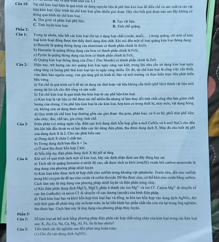a  y  và qua trình khử ion C1 .
Câu 18: Tái chế kim loại hiện là quá trình sử dụng nguyên liệu là phế thải kim loại để điều chế và sản xuất ra các vật
liệu kim loại. Quy trình tái chế kim loại gồm nhiều giai đoạn. Hãy cho biết giai đoạn nào sau đãy không có
trong quá trình tái chế kim loại.
A. Thu gom và phân loại phế liệu. B. Tạo vật liệu.
C. Tỉnh luyện kim loại. D. Tinh chế quặng.
Phần 2:
Câu 1: Trong tự nhiên, hầu hết các kim loại tồn tại ở dạng hợp chất (oxide, muối,... ) trong quặng, chi một số kim
loại kém hoạt động được tìm thấy dưới dạng đơn chất. Khi nói đến một số loại quặng kim loại thông dụng:
a) Bauxite là quặng thông dụng của aluminum có thành phần chính là Al_2O_3.
b) Hematite là quặng thông dụng của Iron có thành phần chính là FeS_2.
c) Pyrite là quặng thông dụng của Iron có thành phần chính là FeS₂.
d) Quặng kim loại thông dụng của Zinc ( Zinc blende) có thành phần chính là ZnS.
Câu 2: Hiện nay, trữ lượng các mỏ quặng kim loại ngày càng cạn kiệt, trong khi nhu cầu sử dụng kim loại ngày
càng tăng và lượng phế thải kim loại tạo ra ngày cảng nhiều. Do đó, tái chế kim loại là công việc cần thiết,
vừa đàm bảo nguồn cung, vừa gia tăng giá trị kinh tế, bảo vệ môi trường và thực hiện mục tiêu phát triển
bền vững.
a) Tái chế là quá trình xử lí để tái sử dụng rác thái hoặc vật liệu không cần thiết (phế liệu) thành vật liệu mới
mang lại lợi ích cho đời sống và sản xuất.
b) Tái chế kim loại là quá trình thu kim loại từ các phế liệu kim loại.
c) Kim loại là vật liệu có thể được tái chế nhiều lần nhưng sẽ làm thay đổi tính chất cũng như làm giảm chất
lượng của chúng. Còn phế liệu kim loại là các kim loại, hợp kim có trong thiết bị, máy móc, vật dụng hỏng,
cũ, không còn sử dụng được nữa.
d) Quy trình tái chế kim loại thường gồm các giai đoạn: thu gom, phân loại; xử lí sơ bộ; phối trộn phế liệu;
nấu chảy; đúc, chế tạo, gia công; tinh chế.
Câu 3: Điện phân (có màng ngăn xốp, điện cực trợ) dung dịch hỗn hợp gồm a mol CuSO_4 và b mol NaCl cho đến
khi khí bắt đầu thoát ra cả hai điện cực thì dừng điện phân, thu được dung dịch X. Máy đo cho biết độ pH
của dung dịch X là 2. Cho các phát biểu sau:
a) Dung dịch X chứa 2 chất tan.
b) Trong dung dịch ban đầu b<2a.
c) Ở anot thu được hỗn hợp 2 khí.
d) Nếu tiếp tục điện phân dung dịch X thì pH sẽ tăng.
Câu 4: Khi nói về quá trình tách một số kim loại, hãy xác định nhận định sau đây đúng hay sai
a) Tách sắt từ quặng hematite ở nhiệt độ cao, sắt được tách ra khỏi iron(III) oxide bởi carbon monoxide là
ứng dụng của phương pháp nhiệt luyện
b) Kim loại kẽm được tách từ hợp chất zinc sulfide trong khoáng vật sphalerite. Trước tiên, đốt zine sulfide
trong khi oxygen dư để tạo zinc oxide và sulfur dioxide. Để thu được zinc, có thể khử zinc oxide bằng carbon.
Cách làm này là ứng dụng của phương pháp nhiệt luyện và điện phân nóng chảy.
c) Khi điện phân dung dịch MgCl_2,MgCl_2 phân li thành các ion Mg^(2+) *và ion Cl. Cation Mg^(2+) di chuyễn về
cực âm (cathode) và anion Cl di chuyển về cực dương (anode) của bình điện phân.
d) Tách kim loại bạc ra khỏi hỗn hợp kim loại bạc và đồng, ta hòa tan hỗn hợp vào dung dịch AgNO_3. , đợi
một thời gian để phản ứng xảy ra hoàn toàn, ta lại tiến hành lọc phần chất rần còn sót lại trong ống nghiệm,
thu được bạc. Cách làm này là ứng dụng của phương pháp thủy luyện.
Phần 3:
Câu 1: Số kim loại có thể tách bằng phương pháp điện phân các hợp chất nông chảy của kim loại trong các kim loại
sau: K, Zn, Cu, Na, Ca, Mg, Al, Fe, Sn là bao nhiêu?
Câu 2:  Tiến hành các thí nghiệm sau đến phản ứng hoàn toàn:
(1) Cho Zn vào dung dịch AgNO :