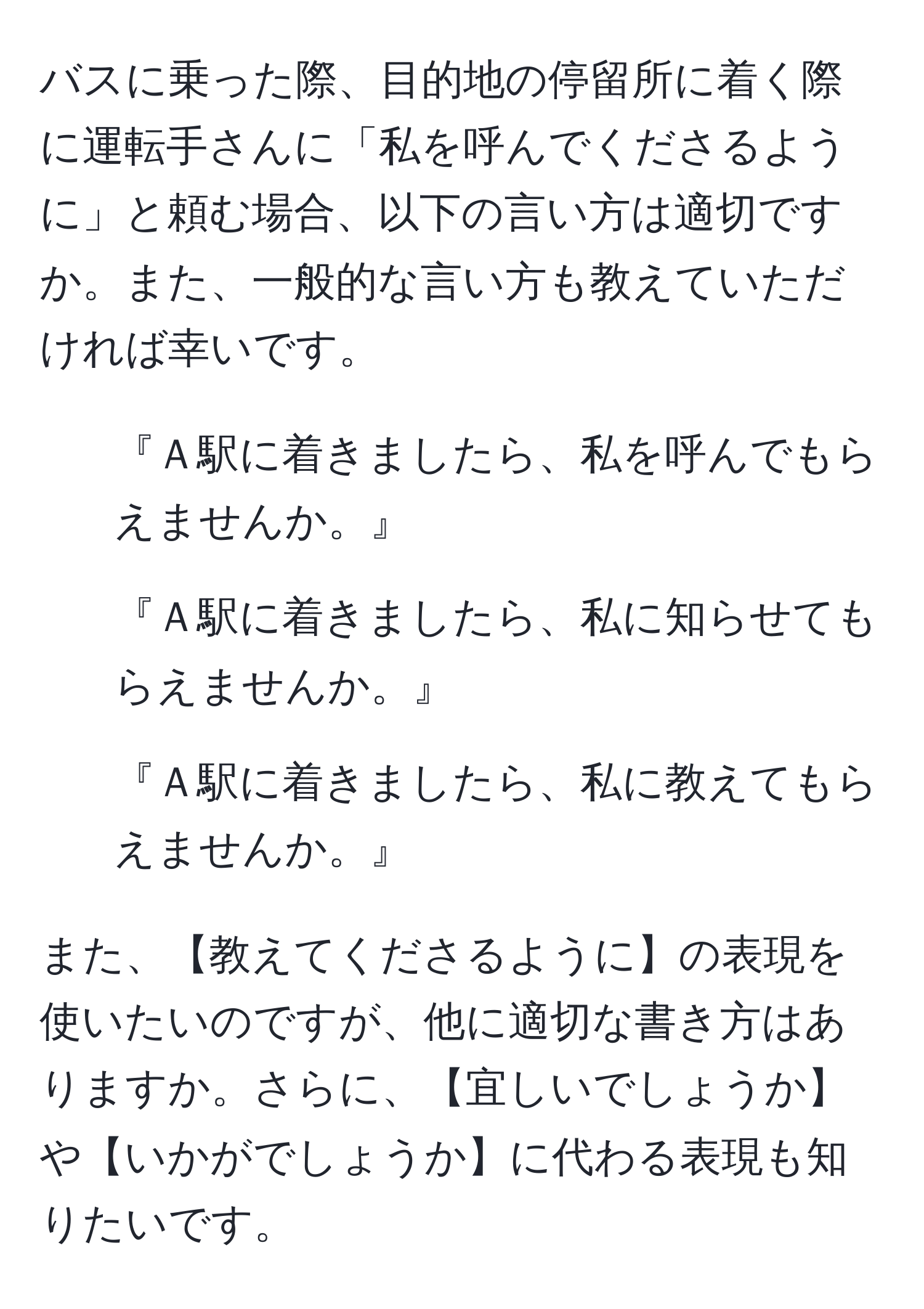 バスに乗った際、目的地の停留所に着く際に運転手さんに「私を呼んでくださるように」と頼む場合、以下の言い方は適切ですか。また、一般的な言い方も教えていただければ幸いです。

1. 『Ａ駅に着きましたら、私を呼んでもらえませんか。』
2. 『Ａ駅に着きましたら、私に知らせてもらえませんか。』
3. 『Ａ駅に着きましたら、私に教えてもらえませんか。』

また、【教えてくださるように】の表現を使いたいのですが、他に適切な書き方はありますか。さらに、【宜しいでしょうか】や【いかがでしょうか】に代わる表現も知りたいです。