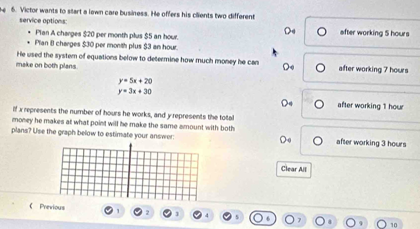 4 6. Victor wants to start a lawn care business. He offers his clients two different
service options: after working 5 hours
Pian A charges $20 per month plus $5 an hour.
D
Plan B charges $30 per month plus $3 an hour.
He used the system of equations below to determine how much money he can D after working 7 hours
make on both plans.
y=5x+20
y=3x+30
D after working 1 hour
If x represents the number of hours he works, and yrepresents the total
money he makes at what point will he make the same amount with both
plans? Use the graph below to estimate your answer: after working 3 hours
Clear All
( Previous 1 2 3 4 5 6 7 B 10