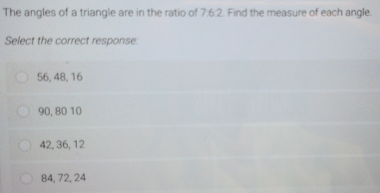 The angles of a triangle are in the ratio of 7:6:2. Find the measure of each angle.
Select the correct response:
56, 48, 16
90, 80 10
42, 36, 12
84, 72, 24