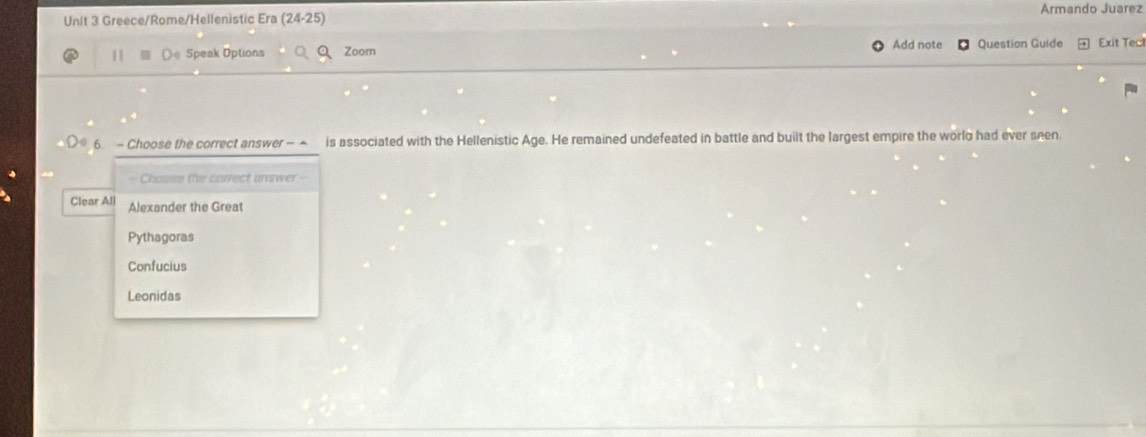 Armando Juarez
Unit 3 Greece/Rome/Hellenistic Era (24-25) 
Speak Options Zoom Add note Question Guide Exit Tect
6 - Choose the correct answer -▲ is associated with the Hellenistic Age. He remained undefeated in battle and built the largest empire the world had ever seen.
Chosse the correct answer --
Clear All Alexander the Great
Pythagoras
Confucius
Leonidas