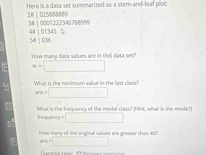 Here is a data set summarized as a stem-and-leaf plot: 
2# | 025888889
3# | 0001222346788999 
4# | 01345
5# | 036
How many data values are in this data set? 
a n=□
What is the minimum value in the last class?
ans=□

H What is the frequency of the modal class? (Hint, what is the mode?) 
frequency =□
How many of the original values are greater than 40?
ans=□
Ouestion Help: □ Message instructor