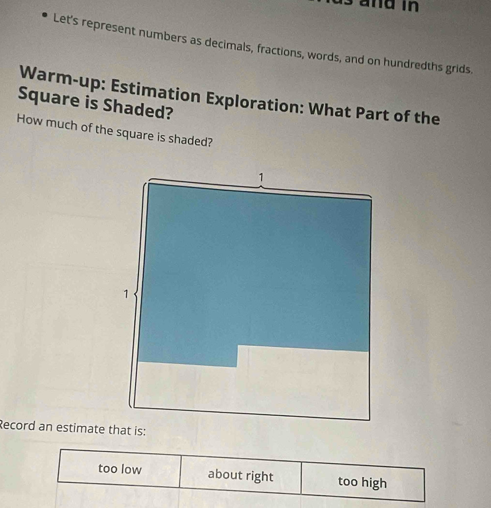 a nd in 
Let's represent numbers as decimals, fractions, words, and on hundredths grids,
Warm-up: Estimation Exploration: What Part of the
Square is Shaded?
How much of the square is shaded?
Record an estimate that is:
too low about right too high