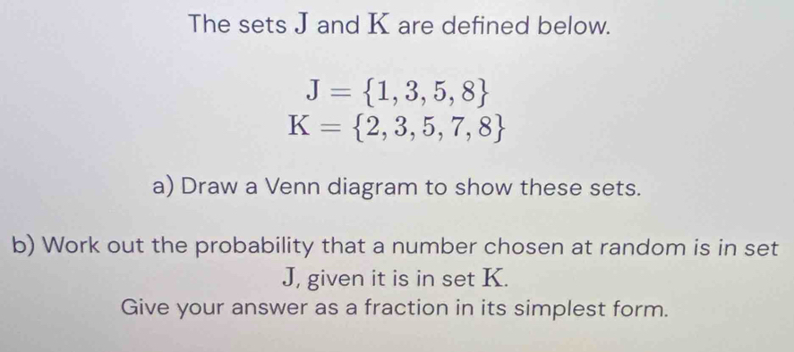 The sets J and K are defined below.
J= 1,3,5,8
K= 2,3,5,7,8
a) Draw a Venn diagram to show these sets. 
b) Work out the probability that a number chosen at random is in set
J, given it is in set K. 
Give your answer as a fraction in its simplest form.