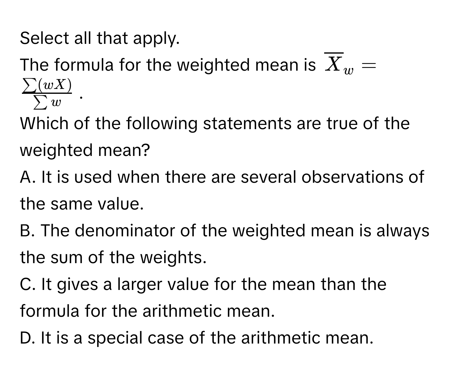 Select all that apply.
The formula for the weighted mean is $overlineX_w =  sum (wX)/sum w $.
Which of the following statements are true of the weighted mean?
A. It is used when there are several observations of the same value.
B. The denominator of the weighted mean is always the sum of the weights.
C. It gives a larger value for the mean than the formula for the arithmetic mean.
D. It is a special case of the arithmetic mean.