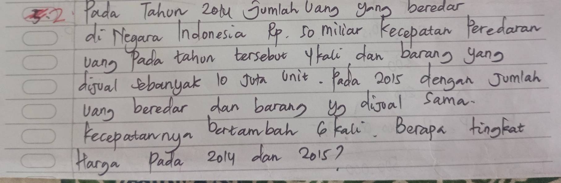 5.2 Pada Tahon Zol Sumlah Jang gong beredar 
diregara Indonesia Rp. So millar kecepatan Peredaran 
vang Pada tahon tersebut ytali dan barans yang 
dijual sebanyak 10 Join Unit. Pada 2015 dengan Jumlah 
vang beredar dan barang go dioal Sama. 
Fecepatannya betambah G Kall. Becapa tingkat 
Harga Pada 2019 dan 2015?